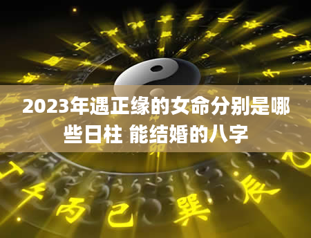 2023年遇正缘的女命分别是哪些日柱 能结婚的八字