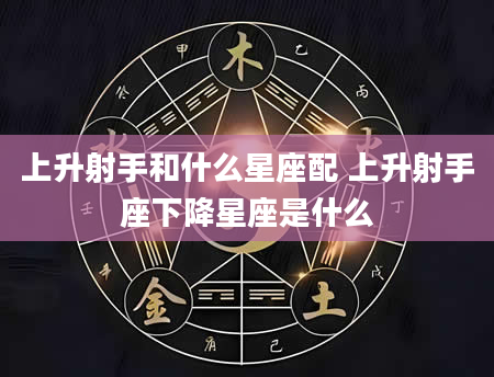 上升射手和什么星座配 上升射手座下降星座是什么