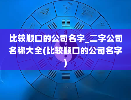 比较顺口的公司名字_二字公司名称大全(比较顺口的公司名字)