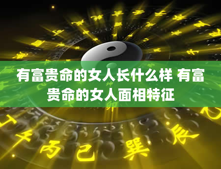 有富贵命的女人长什么样 有富贵命的女人面相特征