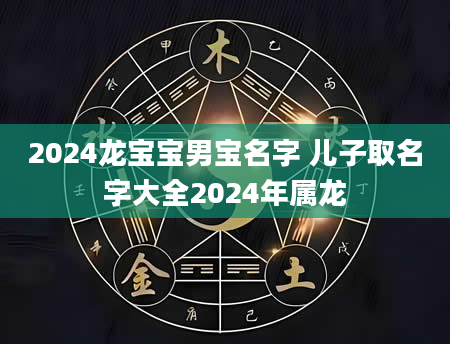 2024龙宝宝男宝名字 儿子取名字大全2024年属龙