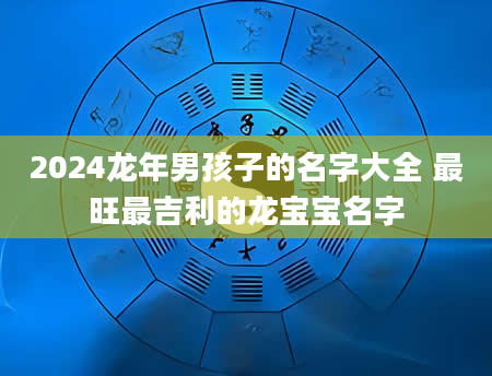 2024龙年男孩子的名字大全 最旺最吉利的龙宝宝名字