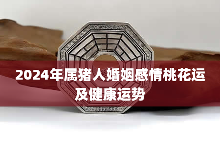2024年属猪人婚姻感情桃花运及健康运势