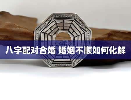 八字配对合婚 婚姻不顺如何化解
