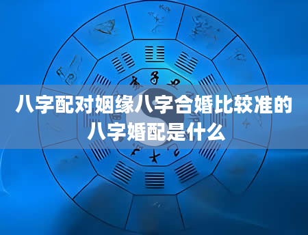 八字配对姻缘八字合婚比较准的 八字婚配是什么