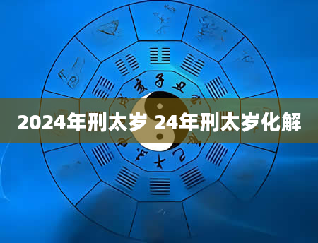 2024年刑太岁 24年刑太岁化解