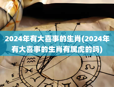 2024年有大喜事的生肖(2024年有大喜事的生肖有属虎的吗)