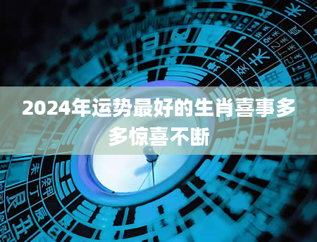 2024年运势最好的生肖喜事多多惊喜不断