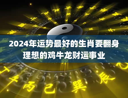 2024年运势最好的生肖要翻身理想的鸡牛龙财运事业