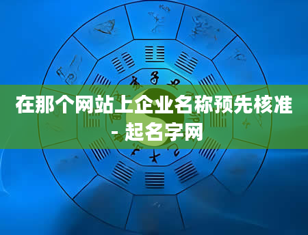 在那个网站上企业名称预先核准 - 起名字网