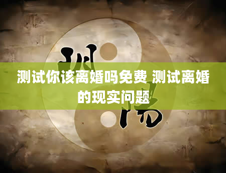 测试你该离婚吗免费 测试离婚的现实问题