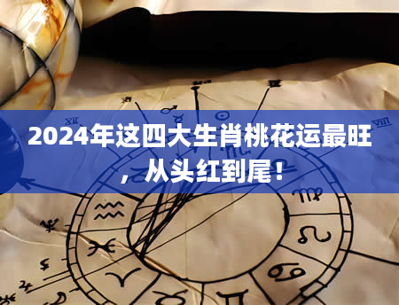 2024年这四大生肖桃花运最旺，从头红到尾！