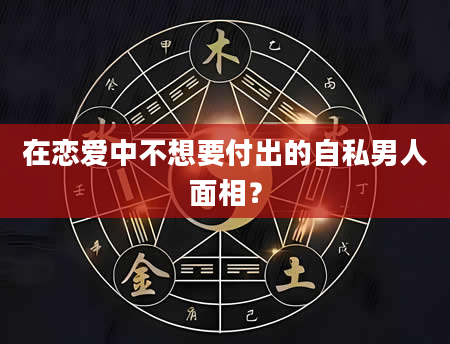 在恋爱中不想要付出的自私男人面相？