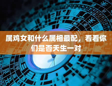 属鸡女和什么属相最配，看看你们是否天生一对