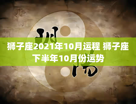 狮子座2021年10月运程 狮子座下半年10月份运势