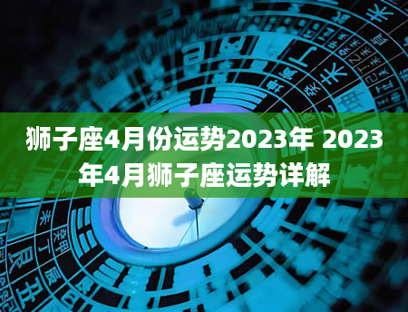 狮子座4月份运势2023年 2023年4月狮子座运势详解