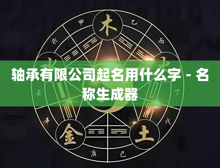 轴承有限公司起名用什么字 - 名称生成器