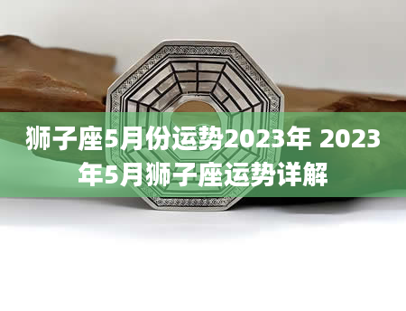 狮子座5月份运势2023年 2023年5月狮子座运势详解