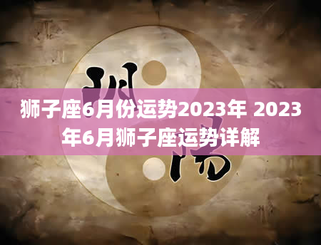 狮子座6月份运势2023年 2023年6月狮子座运势详解