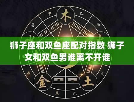狮子座和双鱼座配对指数 狮子女和双鱼男谁离不开谁