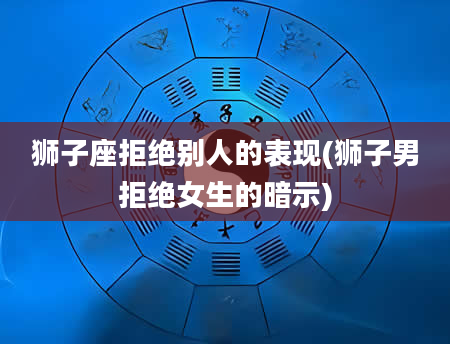 狮子座拒绝别人的表现(狮子男拒绝女生的暗示)