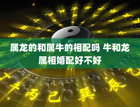 属龙的和属牛的相配吗 牛和龙属相婚配好不好