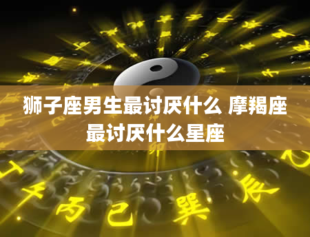 狮子座男生最讨厌什么 摩羯座最讨厌什么星座