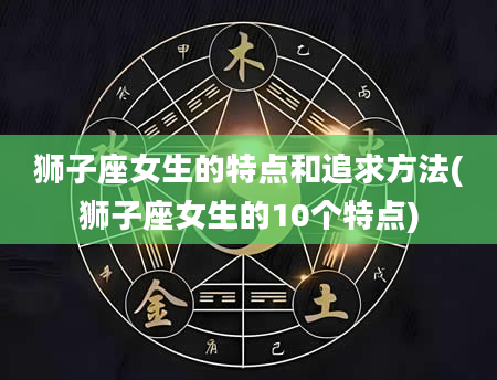 狮子座女生的特点和追求方法(狮子座女生的10个特点)