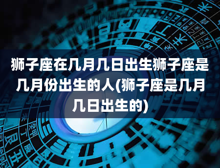 狮子座在几月几日出生狮子座是几月份出生的人(狮子座是几月几日出生的)