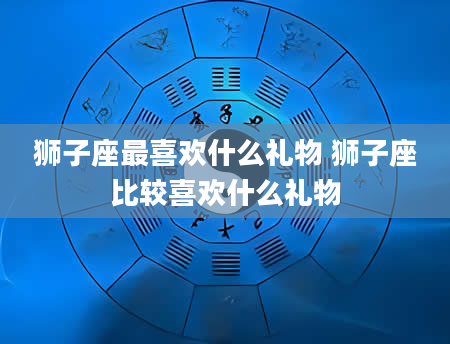 狮子座最喜欢什么礼物 狮子座比较喜欢什么礼物