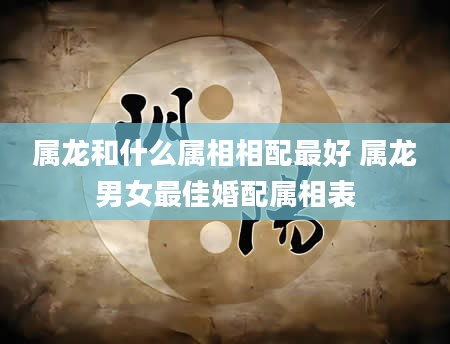 属龙和什么属相相配最好 属龙男女最佳婚配属相表
