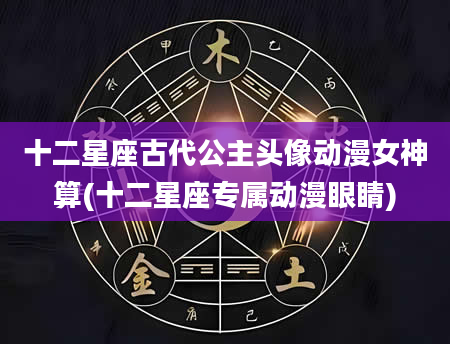十二星座古代公主头像动漫女神算(十二星座专属动漫眼睛)