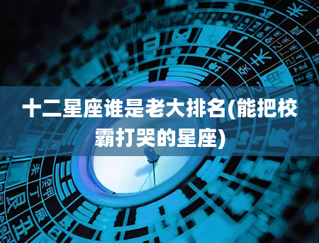 十二星座谁是老大排名(能把校霸打哭的星座)