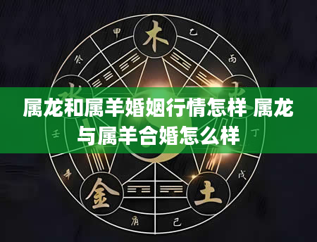 属龙和属羊婚姻行情怎样 属龙与属羊合婚怎么样