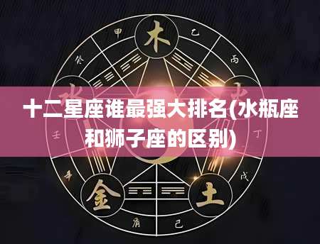 十二星座谁最强大排名(水瓶座和狮子座的区别)