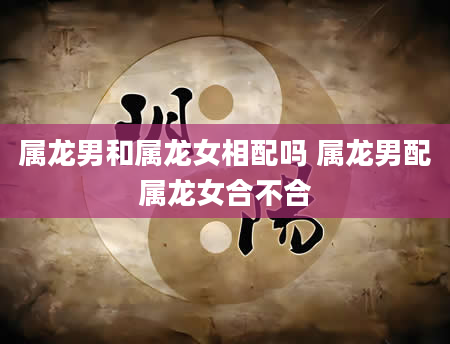 属龙男和属龙女相配吗 属龙男配属龙女合不合