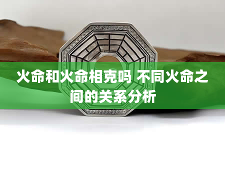 火命和火命相克吗 不同火命之间的关系分析