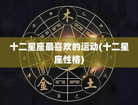 十二星座最喜欢的运动(十二星座性格)