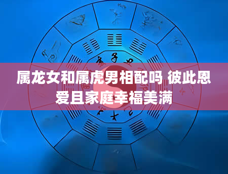 属龙女和属虎男相配吗 彼此恩爱且家庭幸福美满
