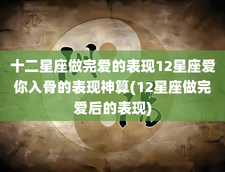十二星座做完爱的表现12星座爱你入骨的表现神算(12星座做完爱后的表现)