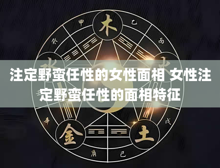 注定野蛮任性的女性面相 女性注定野蛮任性的面相特征