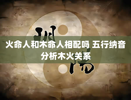 火命人和木命人相配吗 五行纳音分析木火关系