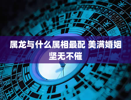 属龙与什么属相最配 美满婚姻坚无不催