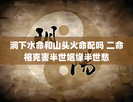 涧下水命和山头火命配吗 二命相克害半世姻缘半世愁