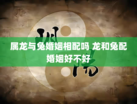 属龙与兔婚姻相配吗 龙和兔配婚姻好不好