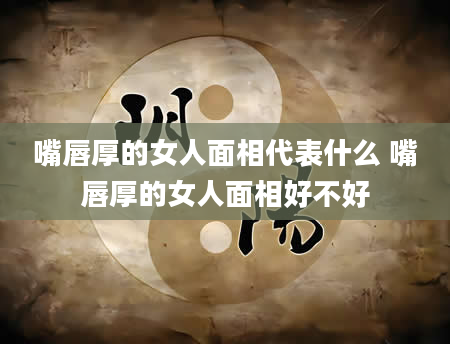 嘴唇厚的女人面相代表什么 嘴唇厚的女人面相好不好