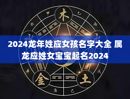 2024龙年姓应女孩名字大全 属龙应姓女宝宝起名2024
