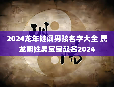 2024龙年姓阚男孩名字大全 属龙阚姓男宝宝起名2024