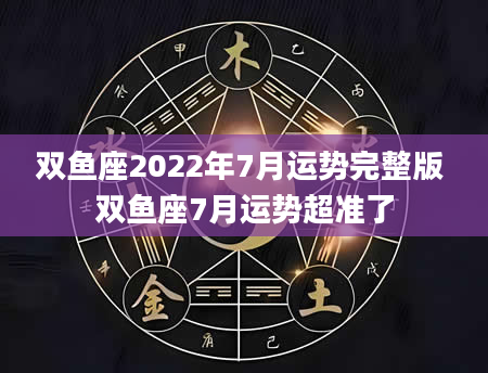 双鱼座2022年7月运势完整版 双鱼座7月运势超准了