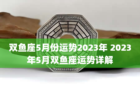 双鱼座5月份运势2023年 2023年5月双鱼座运势详解